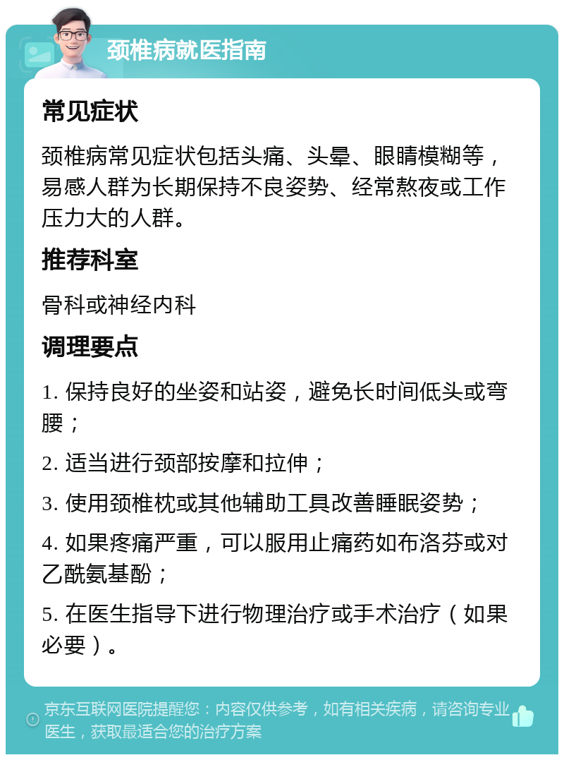 颈椎病就医指南 常见症状 颈椎病常见症状包括头痛、头晕、眼睛模糊等，易感人群为长期保持不良姿势、经常熬夜或工作压力大的人群。 推荐科室 骨科或神经内科 调理要点 1. 保持良好的坐姿和站姿，避免长时间低头或弯腰； 2. 适当进行颈部按摩和拉伸； 3. 使用颈椎枕或其他辅助工具改善睡眠姿势； 4. 如果疼痛严重，可以服用止痛药如布洛芬或对乙酰氨基酚； 5. 在医生指导下进行物理治疗或手术治疗（如果必要）。