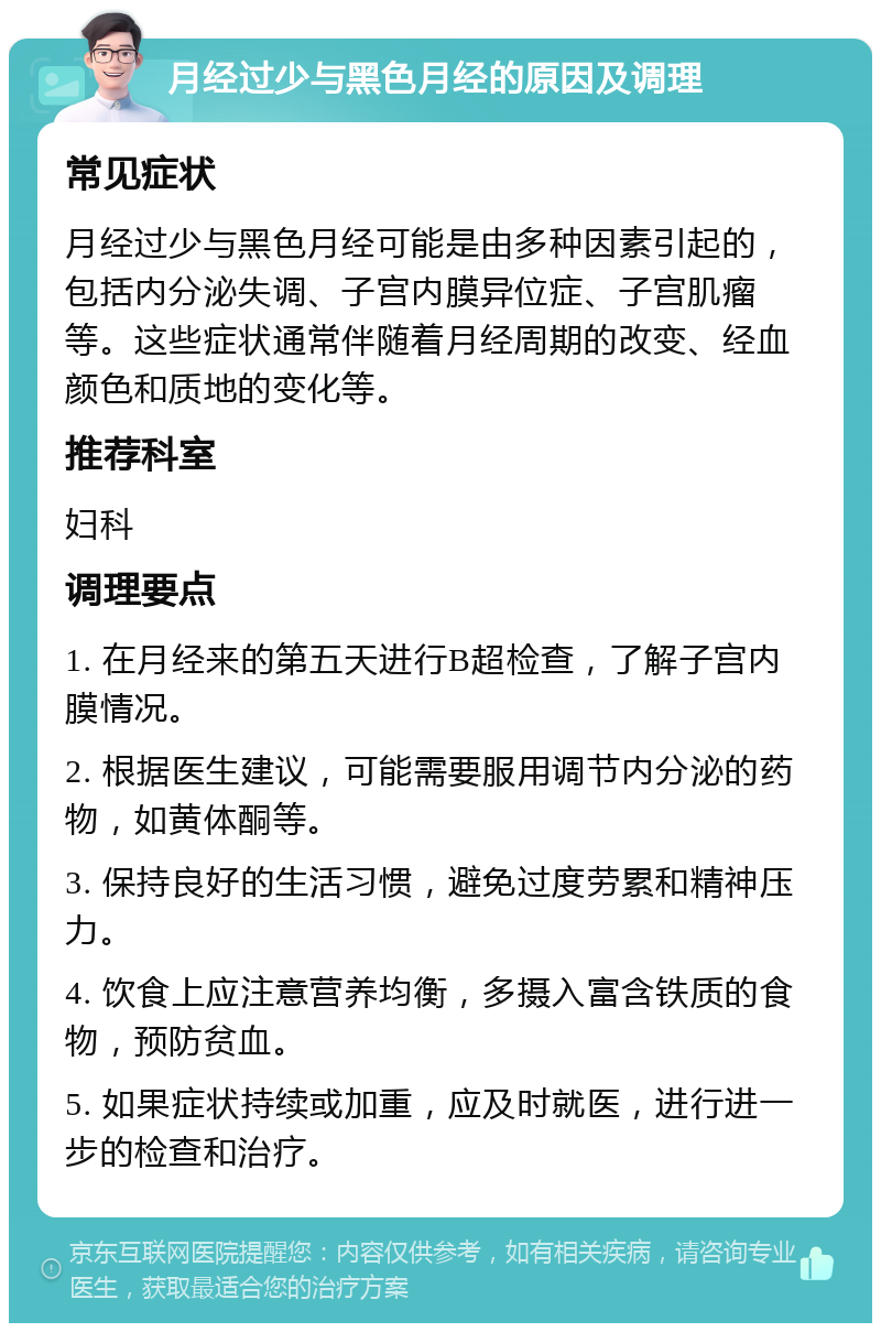 月经过少与黑色月经的原因及调理 常见症状 月经过少与黑色月经可能是由多种因素引起的，包括内分泌失调、子宫内膜异位症、子宫肌瘤等。这些症状通常伴随着月经周期的改变、经血颜色和质地的变化等。 推荐科室 妇科 调理要点 1. 在月经来的第五天进行B超检查，了解子宫内膜情况。 2. 根据医生建议，可能需要服用调节内分泌的药物，如黄体酮等。 3. 保持良好的生活习惯，避免过度劳累和精神压力。 4. 饮食上应注意营养均衡，多摄入富含铁质的食物，预防贫血。 5. 如果症状持续或加重，应及时就医，进行进一步的检查和治疗。