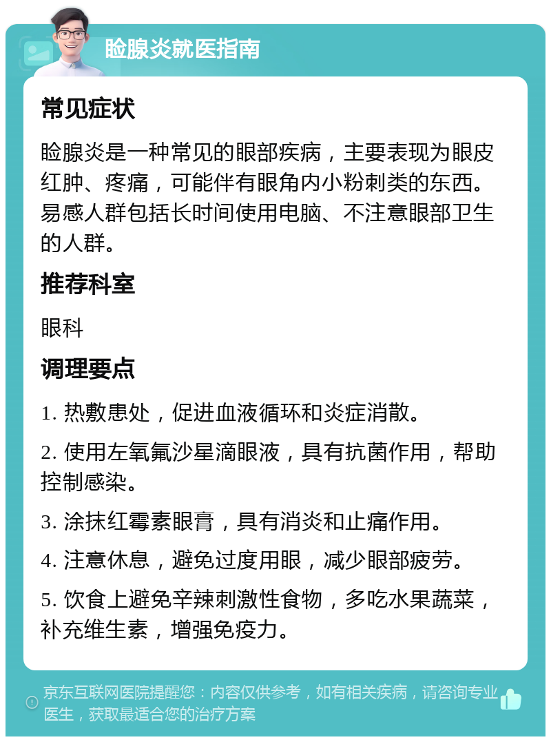 睑腺炎就医指南 常见症状 睑腺炎是一种常见的眼部疾病，主要表现为眼皮红肿、疼痛，可能伴有眼角内小粉刺类的东西。易感人群包括长时间使用电脑、不注意眼部卫生的人群。 推荐科室 眼科 调理要点 1. 热敷患处，促进血液循环和炎症消散。 2. 使用左氧氟沙星滴眼液，具有抗菌作用，帮助控制感染。 3. 涂抹红霉素眼膏，具有消炎和止痛作用。 4. 注意休息，避免过度用眼，减少眼部疲劳。 5. 饮食上避免辛辣刺激性食物，多吃水果蔬菜，补充维生素，增强免疫力。