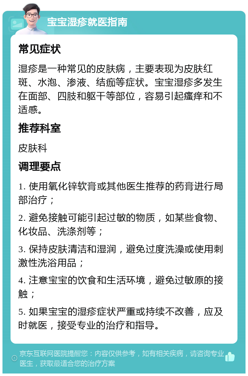 宝宝湿疹就医指南 常见症状 湿疹是一种常见的皮肤病，主要表现为皮肤红斑、水泡、渗液、结痂等症状。宝宝湿疹多发生在面部、四肢和躯干等部位，容易引起瘙痒和不适感。 推荐科室 皮肤科 调理要点 1. 使用氧化锌软膏或其他医生推荐的药膏进行局部治疗； 2. 避免接触可能引起过敏的物质，如某些食物、化妆品、洗涤剂等； 3. 保持皮肤清洁和湿润，避免过度洗澡或使用刺激性洗浴用品； 4. 注意宝宝的饮食和生活环境，避免过敏原的接触； 5. 如果宝宝的湿疹症状严重或持续不改善，应及时就医，接受专业的治疗和指导。