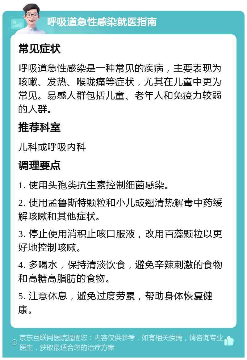 呼吸道急性感染就医指南 常见症状 呼吸道急性感染是一种常见的疾病，主要表现为咳嗽、发热、喉咙痛等症状，尤其在儿童中更为常见。易感人群包括儿童、老年人和免疫力较弱的人群。 推荐科室 儿科或呼吸内科 调理要点 1. 使用头孢类抗生素控制细菌感染。 2. 使用孟鲁斯特颗粒和小儿豉翘清热解毒中药缓解咳嗽和其他症状。 3. 停止使用消积止咳口服液，改用百蕊颗粒以更好地控制咳嗽。 4. 多喝水，保持清淡饮食，避免辛辣刺激的食物和高糖高脂肪的食物。 5. 注意休息，避免过度劳累，帮助身体恢复健康。