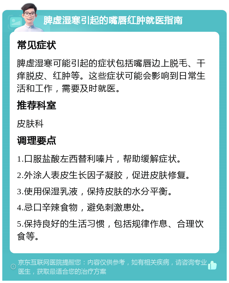 脾虚湿寒引起的嘴唇红肿就医指南 常见症状 脾虚湿寒可能引起的症状包括嘴唇边上脱毛、干痒脱皮、红肿等。这些症状可能会影响到日常生活和工作，需要及时就医。 推荐科室 皮肤科 调理要点 1.口服盐酸左西替利嗪片，帮助缓解症状。 2.外涂人表皮生长因子凝胶，促进皮肤修复。 3.使用保湿乳液，保持皮肤的水分平衡。 4.忌口辛辣食物，避免刺激患处。 5.保持良好的生活习惯，包括规律作息、合理饮食等。