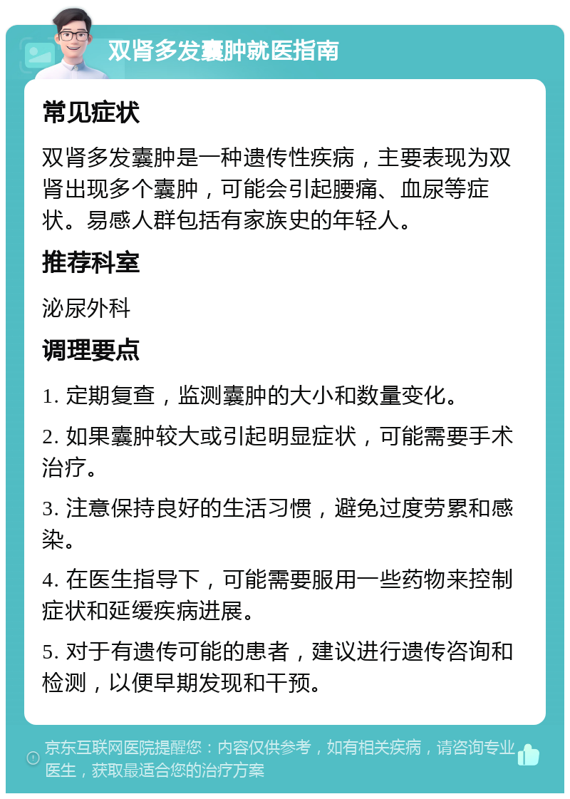 双肾多发囊肿就医指南 常见症状 双肾多发囊肿是一种遗传性疾病，主要表现为双肾出现多个囊肿，可能会引起腰痛、血尿等症状。易感人群包括有家族史的年轻人。 推荐科室 泌尿外科 调理要点 1. 定期复查，监测囊肿的大小和数量变化。 2. 如果囊肿较大或引起明显症状，可能需要手术治疗。 3. 注意保持良好的生活习惯，避免过度劳累和感染。 4. 在医生指导下，可能需要服用一些药物来控制症状和延缓疾病进展。 5. 对于有遗传可能的患者，建议进行遗传咨询和检测，以便早期发现和干预。