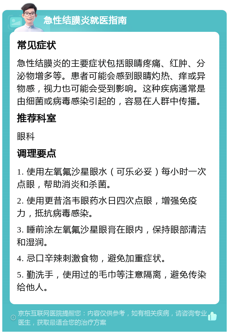 急性结膜炎就医指南 常见症状 急性结膜炎的主要症状包括眼睛疼痛、红肿、分泌物增多等。患者可能会感到眼睛灼热、痒或异物感，视力也可能会受到影响。这种疾病通常是由细菌或病毒感染引起的，容易在人群中传播。 推荐科室 眼科 调理要点 1. 使用左氧氟沙星眼水（可乐必妥）每小时一次点眼，帮助消炎和杀菌。 2. 使用更昔洛韦眼药水日四次点眼，增强免疫力，抵抗病毒感染。 3. 睡前涂左氧氟沙星眼膏在眼内，保持眼部清洁和湿润。 4. 忌口辛辣刺激食物，避免加重症状。 5. 勤洗手，使用过的毛巾等注意隔离，避免传染给他人。