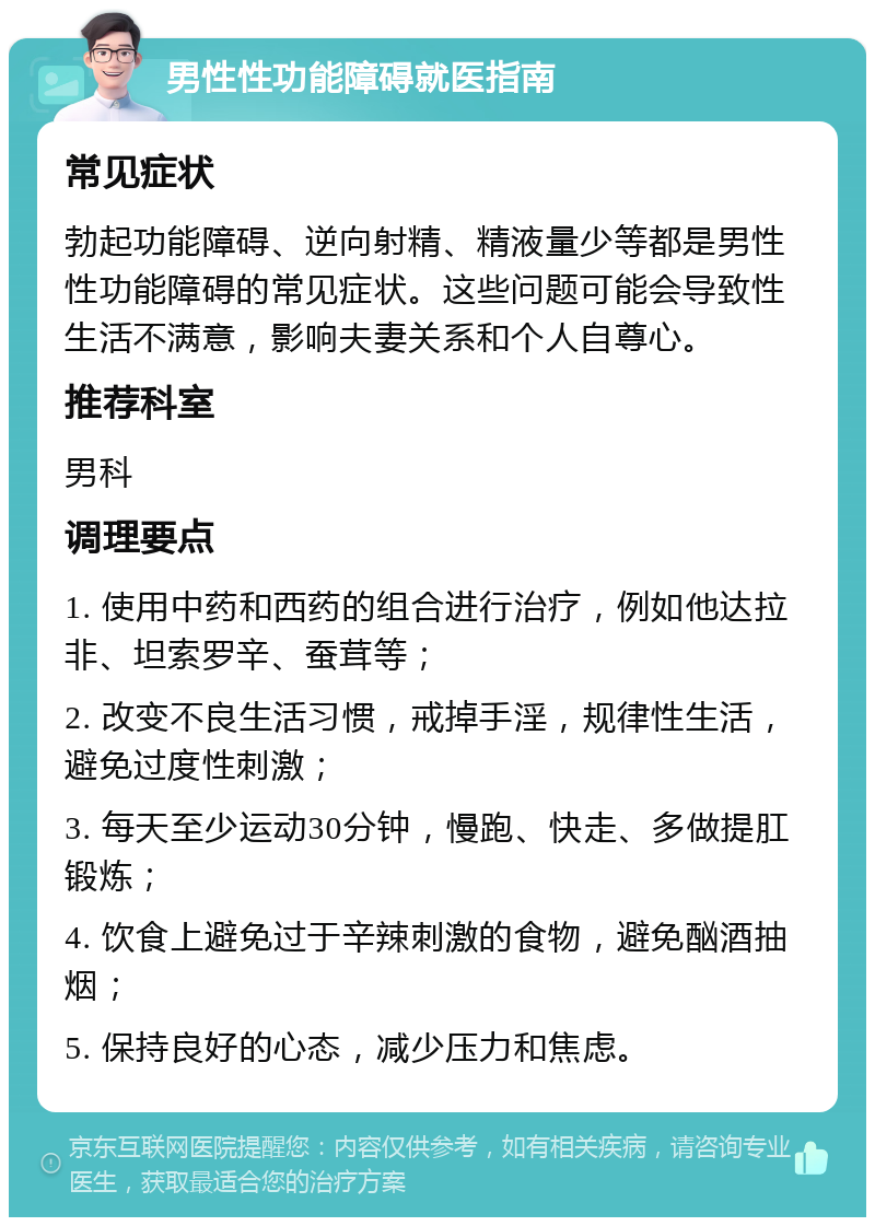 男性性功能障碍就医指南 常见症状 勃起功能障碍、逆向射精、精液量少等都是男性性功能障碍的常见症状。这些问题可能会导致性生活不满意，影响夫妻关系和个人自尊心。 推荐科室 男科 调理要点 1. 使用中药和西药的组合进行治疗，例如他达拉非、坦索罗辛、蚕茸等； 2. 改变不良生活习惯，戒掉手淫，规律性生活，避免过度性刺激； 3. 每天至少运动30分钟，慢跑、快走、多做提肛锻炼； 4. 饮食上避免过于辛辣刺激的食物，避免酗酒抽烟； 5. 保持良好的心态，减少压力和焦虑。