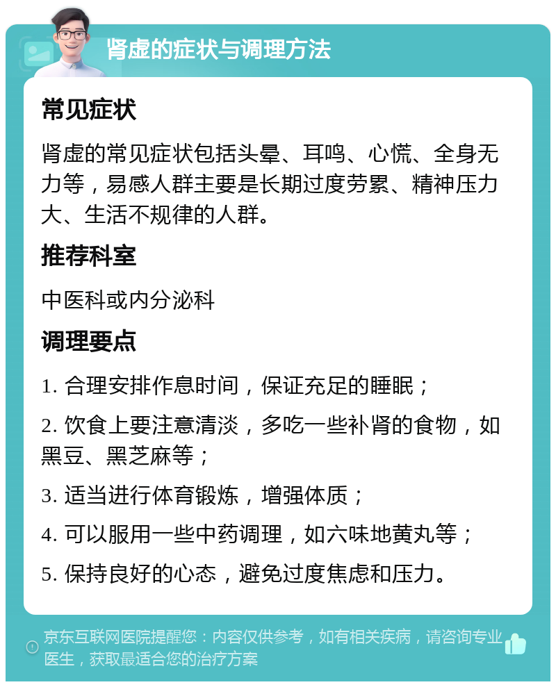 肾虚的症状与调理方法 常见症状 肾虚的常见症状包括头晕、耳鸣、心慌、全身无力等，易感人群主要是长期过度劳累、精神压力大、生活不规律的人群。 推荐科室 中医科或内分泌科 调理要点 1. 合理安排作息时间，保证充足的睡眠； 2. 饮食上要注意清淡，多吃一些补肾的食物，如黑豆、黑芝麻等； 3. 适当进行体育锻炼，增强体质； 4. 可以服用一些中药调理，如六味地黄丸等； 5. 保持良好的心态，避免过度焦虑和压力。