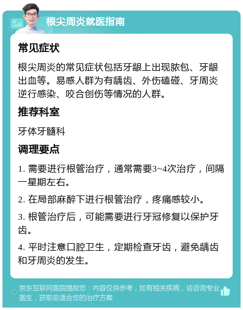 根尖周炎就医指南 常见症状 根尖周炎的常见症状包括牙龈上出现脓包、牙龈出血等。易感人群为有龋齿、外伤磕碰、牙周炎逆行感染、咬合创伤等情况的人群。 推荐科室 牙体牙髓科 调理要点 1. 需要进行根管治疗，通常需要3~4次治疗，间隔一星期左右。 2. 在局部麻醉下进行根管治疗，疼痛感较小。 3. 根管治疗后，可能需要进行牙冠修复以保护牙齿。 4. 平时注意口腔卫生，定期检查牙齿，避免龋齿和牙周炎的发生。