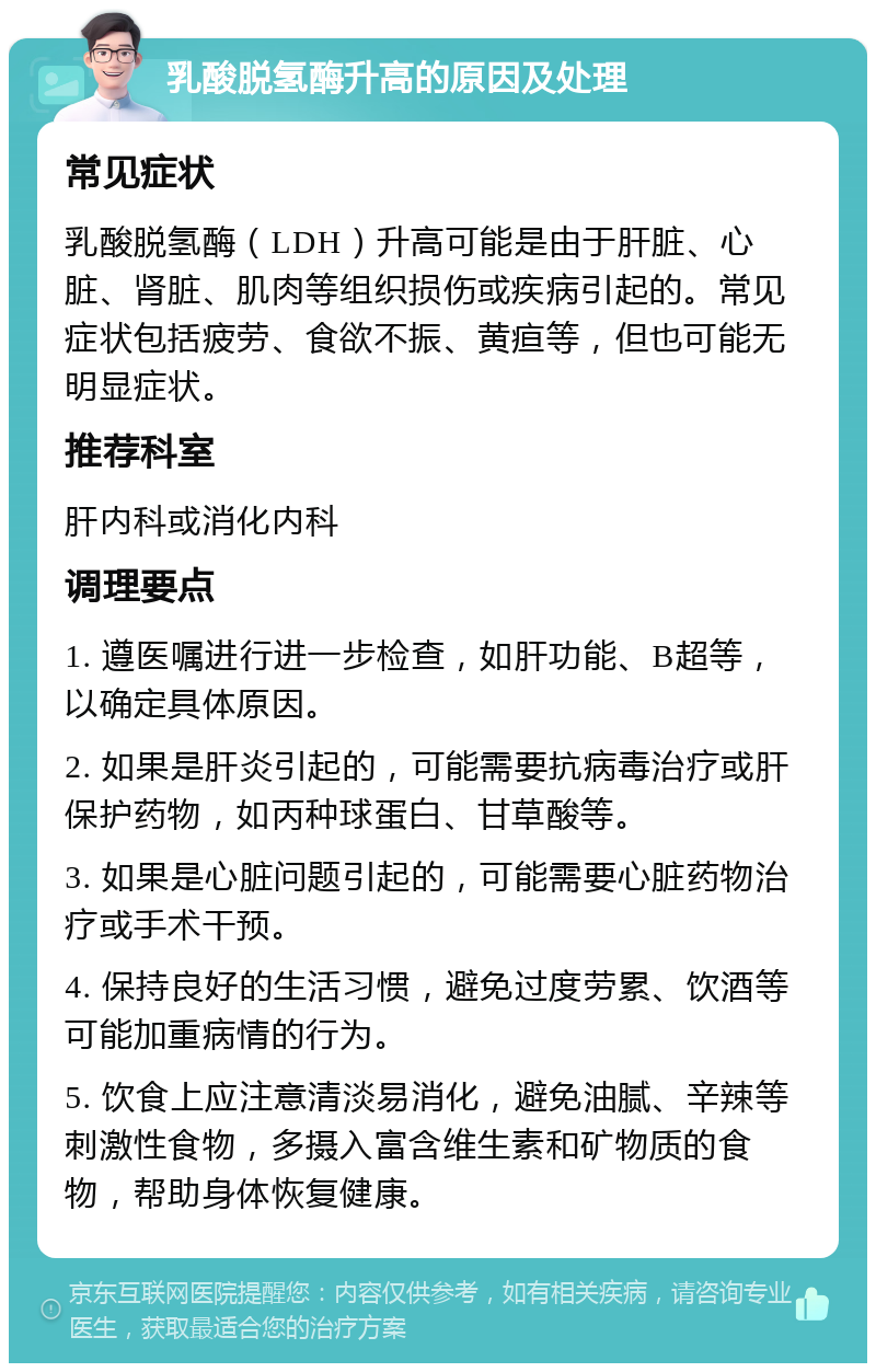 乳酸脱氢酶升高的原因及处理 常见症状 乳酸脱氢酶（LDH）升高可能是由于肝脏、心脏、肾脏、肌肉等组织损伤或疾病引起的。常见症状包括疲劳、食欲不振、黄疸等，但也可能无明显症状。 推荐科室 肝内科或消化内科 调理要点 1. 遵医嘱进行进一步检查，如肝功能、B超等，以确定具体原因。 2. 如果是肝炎引起的，可能需要抗病毒治疗或肝保护药物，如丙种球蛋白、甘草酸等。 3. 如果是心脏问题引起的，可能需要心脏药物治疗或手术干预。 4. 保持良好的生活习惯，避免过度劳累、饮酒等可能加重病情的行为。 5. 饮食上应注意清淡易消化，避免油腻、辛辣等刺激性食物，多摄入富含维生素和矿物质的食物，帮助身体恢复健康。