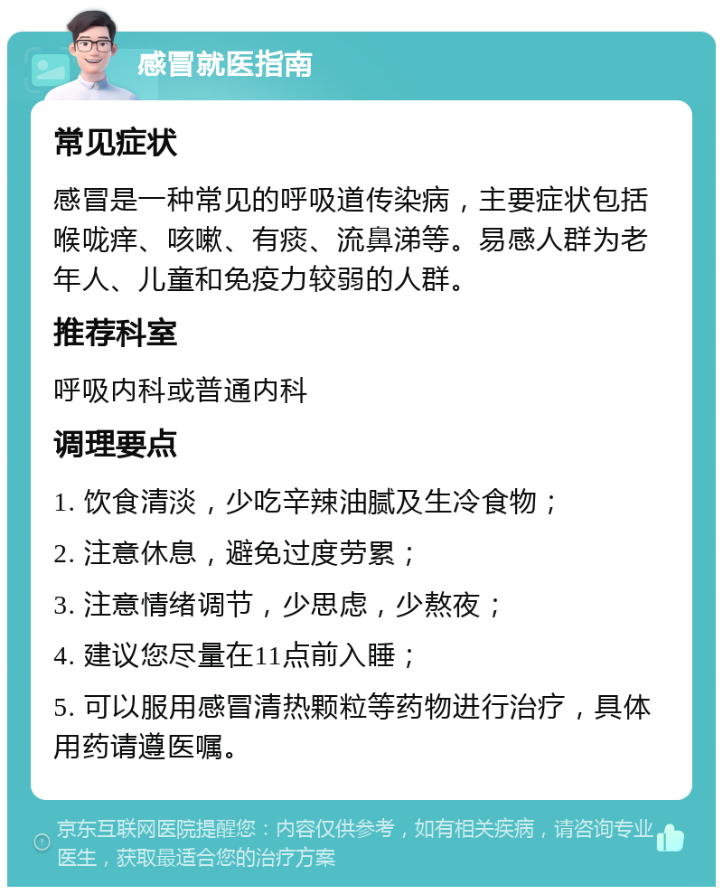 感冒就医指南 常见症状 感冒是一种常见的呼吸道传染病，主要症状包括喉咙痒、咳嗽、有痰、流鼻涕等。易感人群为老年人、儿童和免疫力较弱的人群。 推荐科室 呼吸内科或普通内科 调理要点 1. 饮食清淡，少吃辛辣油腻及生冷食物； 2. 注意休息，避免过度劳累； 3. 注意情绪调节，少思虑，少熬夜； 4. 建议您尽量在11点前入睡； 5. 可以服用感冒清热颗粒等药物进行治疗，具体用药请遵医嘱。