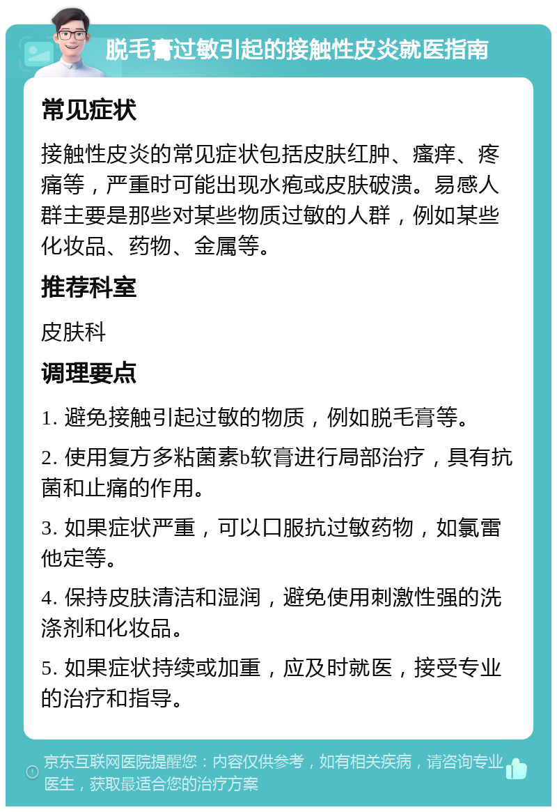 脱毛膏过敏引起的接触性皮炎就医指南 常见症状 接触性皮炎的常见症状包括皮肤红肿、瘙痒、疼痛等，严重时可能出现水疱或皮肤破溃。易感人群主要是那些对某些物质过敏的人群，例如某些化妆品、药物、金属等。 推荐科室 皮肤科 调理要点 1. 避免接触引起过敏的物质，例如脱毛膏等。 2. 使用复方多粘菌素b软膏进行局部治疗，具有抗菌和止痛的作用。 3. 如果症状严重，可以口服抗过敏药物，如氯雷他定等。 4. 保持皮肤清洁和湿润，避免使用刺激性强的洗涤剂和化妆品。 5. 如果症状持续或加重，应及时就医，接受专业的治疗和指导。