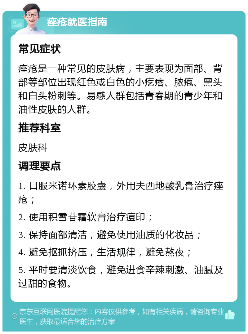 痤疮就医指南 常见症状 痤疮是一种常见的皮肤病，主要表现为面部、背部等部位出现红色或白色的小疙瘩、脓疱、黑头和白头粉刺等。易感人群包括青春期的青少年和油性皮肤的人群。 推荐科室 皮肤科 调理要点 1. 口服米诺环素胶囊，外用夫西地酸乳膏治疗痤疮； 2. 使用积雪苷霜软膏治疗痘印； 3. 保持面部清洁，避免使用油质的化妆品； 4. 避免抠抓挤压，生活规律，避免熬夜； 5. 平时要清淡饮食，避免进食辛辣刺激、油腻及过甜的食物。