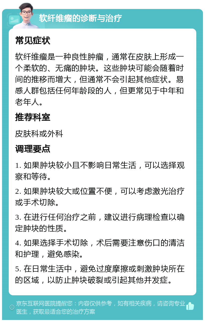 软纤维瘤的诊断与治疗 常见症状 软纤维瘤是一种良性肿瘤，通常在皮肤上形成一个柔软的、无痛的肿块。这些肿块可能会随着时间的推移而增大，但通常不会引起其他症状。易感人群包括任何年龄段的人，但更常见于中年和老年人。 推荐科室 皮肤科或外科 调理要点 1. 如果肿块较小且不影响日常生活，可以选择观察和等待。 2. 如果肿块较大或位置不便，可以考虑激光治疗或手术切除。 3. 在进行任何治疗之前，建议进行病理检查以确定肿块的性质。 4. 如果选择手术切除，术后需要注意伤口的清洁和护理，避免感染。 5. 在日常生活中，避免过度摩擦或刺激肿块所在的区域，以防止肿块破裂或引起其他并发症。