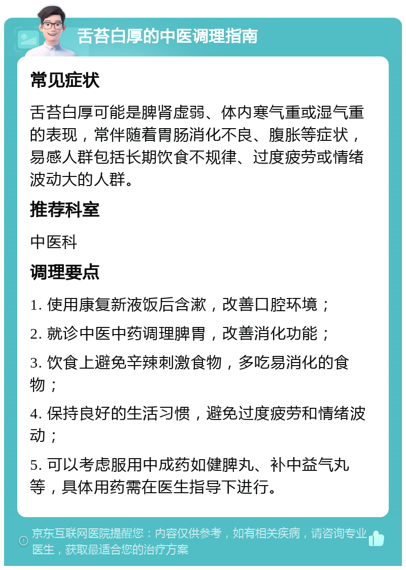 舌苔白厚的中医调理指南 常见症状 舌苔白厚可能是脾肾虚弱、体内寒气重或湿气重的表现，常伴随着胃肠消化不良、腹胀等症状，易感人群包括长期饮食不规律、过度疲劳或情绪波动大的人群。 推荐科室 中医科 调理要点 1. 使用康复新液饭后含漱，改善口腔环境； 2. 就诊中医中药调理脾胃，改善消化功能； 3. 饮食上避免辛辣刺激食物，多吃易消化的食物； 4. 保持良好的生活习惯，避免过度疲劳和情绪波动； 5. 可以考虑服用中成药如健脾丸、补中益气丸等，具体用药需在医生指导下进行。