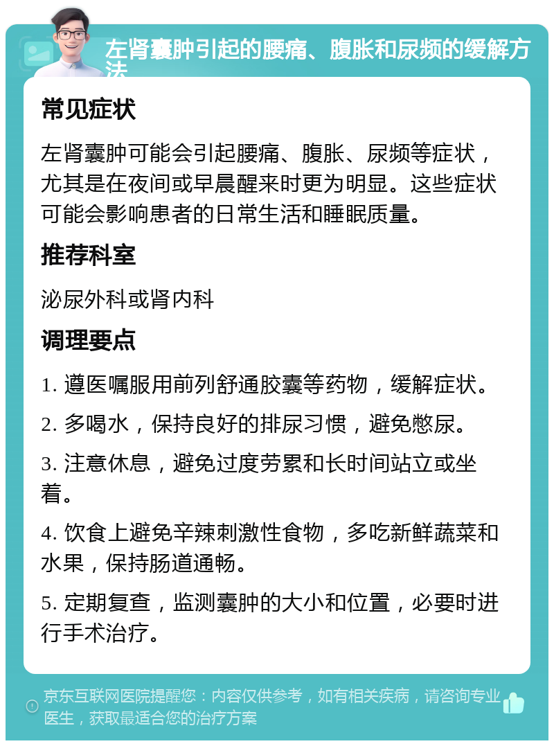 左肾囊肿引起的腰痛、腹胀和尿频的缓解方法 常见症状 左肾囊肿可能会引起腰痛、腹胀、尿频等症状，尤其是在夜间或早晨醒来时更为明显。这些症状可能会影响患者的日常生活和睡眠质量。 推荐科室 泌尿外科或肾内科 调理要点 1. 遵医嘱服用前列舒通胶囊等药物，缓解症状。 2. 多喝水，保持良好的排尿习惯，避免憋尿。 3. 注意休息，避免过度劳累和长时间站立或坐着。 4. 饮食上避免辛辣刺激性食物，多吃新鲜蔬菜和水果，保持肠道通畅。 5. 定期复查，监测囊肿的大小和位置，必要时进行手术治疗。