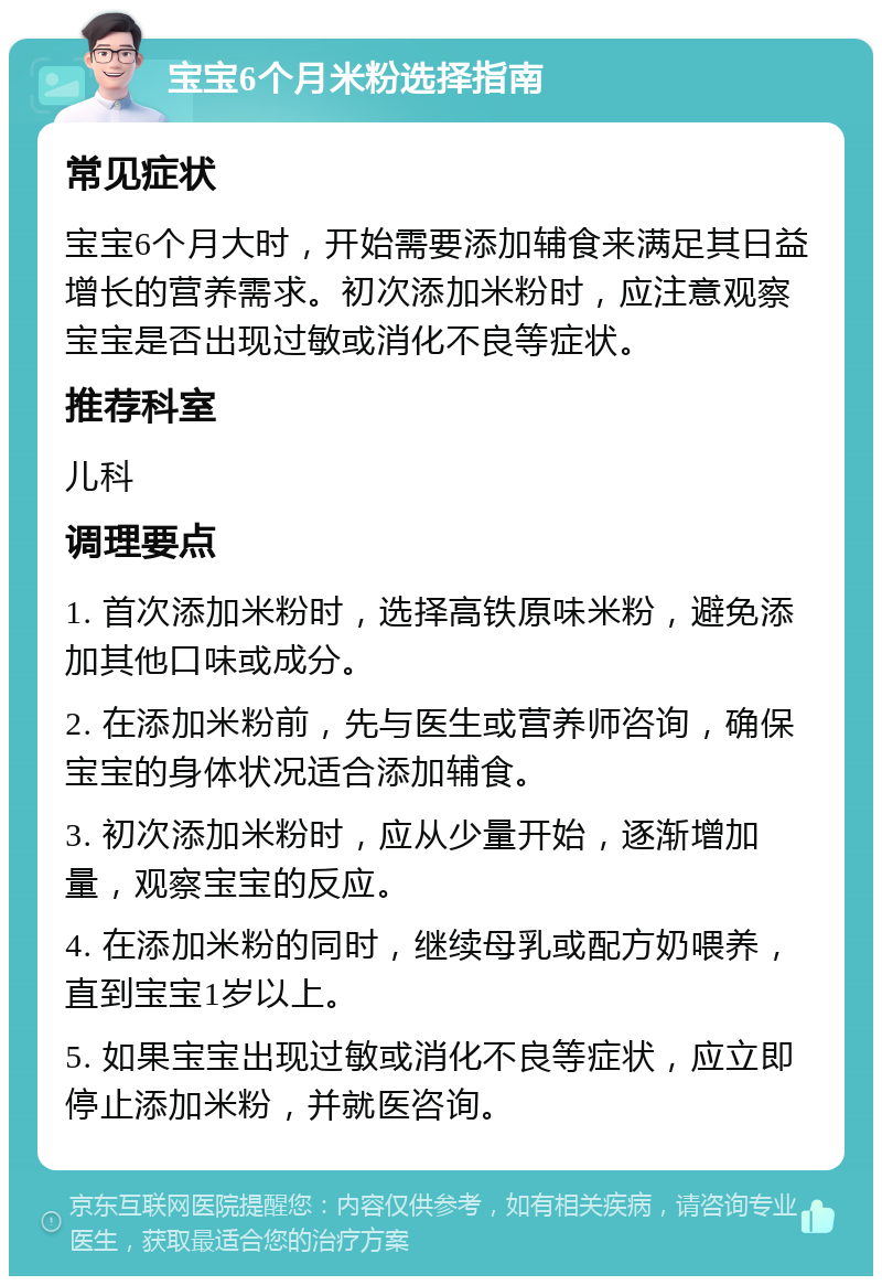 宝宝6个月米粉选择指南 常见症状 宝宝6个月大时，开始需要添加辅食来满足其日益增长的营养需求。初次添加米粉时，应注意观察宝宝是否出现过敏或消化不良等症状。 推荐科室 儿科 调理要点 1. 首次添加米粉时，选择高铁原味米粉，避免添加其他口味或成分。 2. 在添加米粉前，先与医生或营养师咨询，确保宝宝的身体状况适合添加辅食。 3. 初次添加米粉时，应从少量开始，逐渐增加量，观察宝宝的反应。 4. 在添加米粉的同时，继续母乳或配方奶喂养，直到宝宝1岁以上。 5. 如果宝宝出现过敏或消化不良等症状，应立即停止添加米粉，并就医咨询。