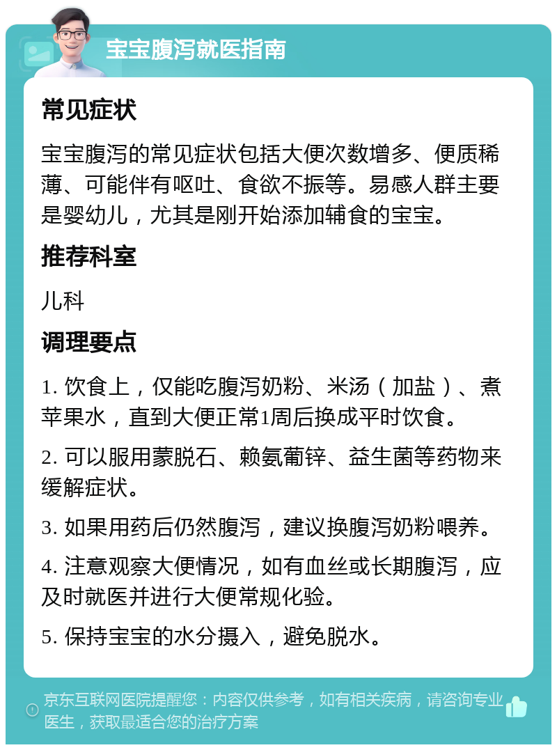 宝宝腹泻就医指南 常见症状 宝宝腹泻的常见症状包括大便次数增多、便质稀薄、可能伴有呕吐、食欲不振等。易感人群主要是婴幼儿，尤其是刚开始添加辅食的宝宝。 推荐科室 儿科 调理要点 1. 饮食上，仅能吃腹泻奶粉、米汤（加盐）、煮苹果水，直到大便正常1周后换成平时饮食。 2. 可以服用蒙脱石、赖氨葡锌、益生菌等药物来缓解症状。 3. 如果用药后仍然腹泻，建议换腹泻奶粉喂养。 4. 注意观察大便情况，如有血丝或长期腹泻，应及时就医并进行大便常规化验。 5. 保持宝宝的水分摄入，避免脱水。