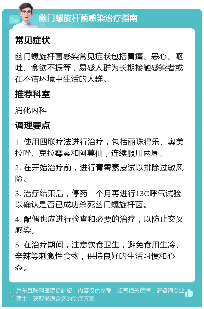 幽门螺旋杆菌感染治疗指南 常见症状 幽门螺旋杆菌感染常见症状包括胃痛、恶心、呕吐、食欲不振等，易感人群为长期接触感染者或在不洁环境中生活的人群。 推荐科室 消化内科 调理要点 1. 使用四联疗法进行治疗，包括丽珠得乐、奥美拉唑、克拉霉素和阿莫仙，连续服用两周。 2. 在开始治疗前，进行青霉素皮试以排除过敏风险。 3. 治疗结束后，停药一个月再进行13C呼气试验以确认是否已成功杀死幽门螺旋杆菌。 4. 配偶也应进行检查和必要的治疗，以防止交叉感染。 5. 在治疗期间，注意饮食卫生，避免食用生冷、辛辣等刺激性食物，保持良好的生活习惯和心态。