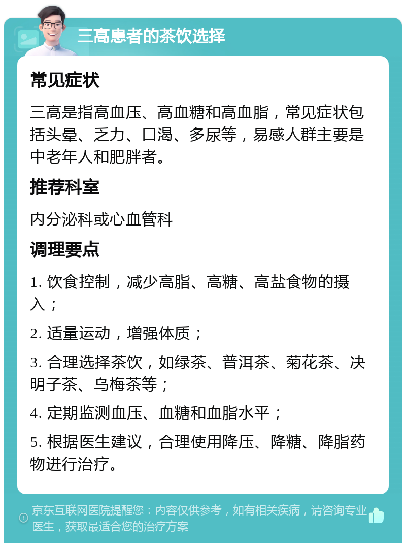 三高患者的茶饮选择 常见症状 三高是指高血压、高血糖和高血脂，常见症状包括头晕、乏力、口渴、多尿等，易感人群主要是中老年人和肥胖者。 推荐科室 内分泌科或心血管科 调理要点 1. 饮食控制，减少高脂、高糖、高盐食物的摄入； 2. 适量运动，增强体质； 3. 合理选择茶饮，如绿茶、普洱茶、菊花茶、决明子茶、乌梅茶等； 4. 定期监测血压、血糖和血脂水平； 5. 根据医生建议，合理使用降压、降糖、降脂药物进行治疗。