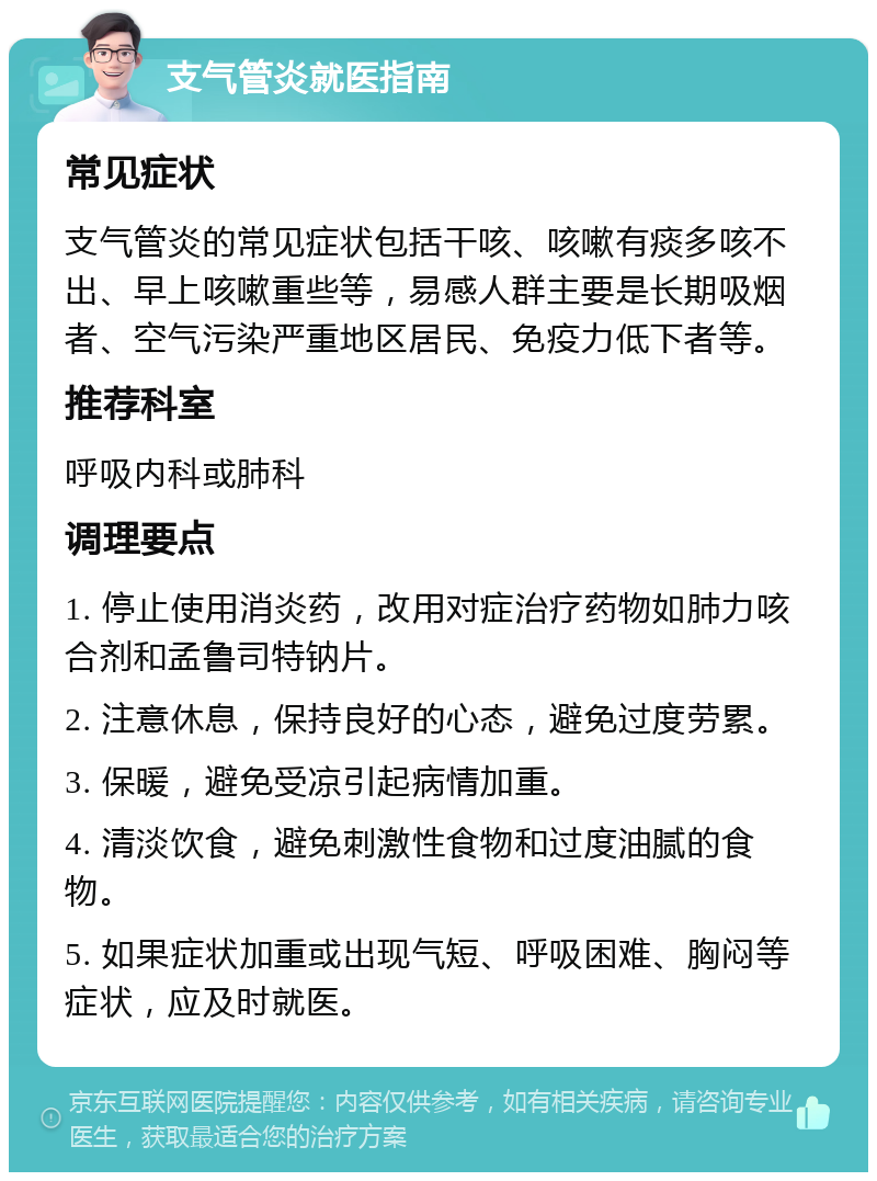 支气管炎就医指南 常见症状 支气管炎的常见症状包括干咳、咳嗽有痰多咳不出、早上咳嗽重些等，易感人群主要是长期吸烟者、空气污染严重地区居民、免疫力低下者等。 推荐科室 呼吸内科或肺科 调理要点 1. 停止使用消炎药，改用对症治疗药物如肺力咳合剂和孟鲁司特钠片。 2. 注意休息，保持良好的心态，避免过度劳累。 3. 保暖，避免受凉引起病情加重。 4. 清淡饮食，避免刺激性食物和过度油腻的食物。 5. 如果症状加重或出现气短、呼吸困难、胸闷等症状，应及时就医。