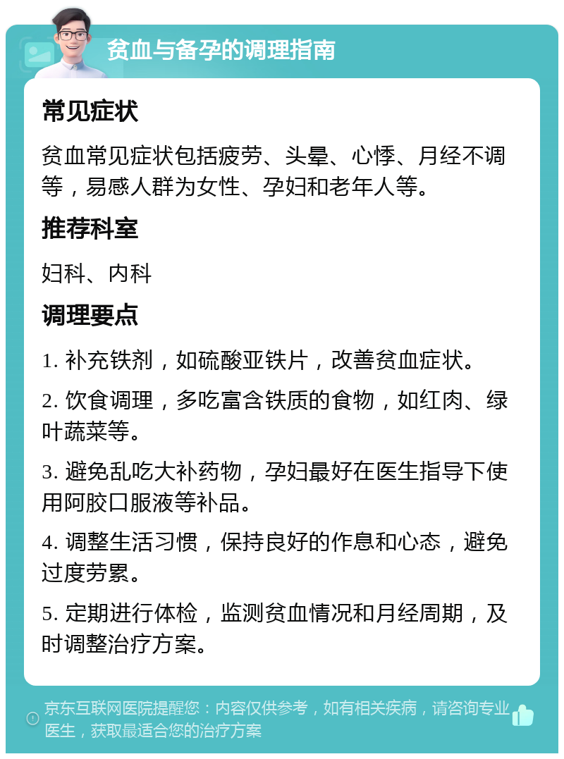 贫血与备孕的调理指南 常见症状 贫血常见症状包括疲劳、头晕、心悸、月经不调等，易感人群为女性、孕妇和老年人等。 推荐科室 妇科、内科 调理要点 1. 补充铁剂，如硫酸亚铁片，改善贫血症状。 2. 饮食调理，多吃富含铁质的食物，如红肉、绿叶蔬菜等。 3. 避免乱吃大补药物，孕妇最好在医生指导下使用阿胶口服液等补品。 4. 调整生活习惯，保持良好的作息和心态，避免过度劳累。 5. 定期进行体检，监测贫血情况和月经周期，及时调整治疗方案。