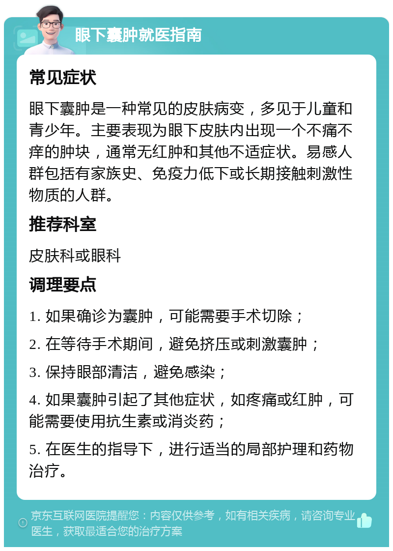 眼下囊肿就医指南 常见症状 眼下囊肿是一种常见的皮肤病变，多见于儿童和青少年。主要表现为眼下皮肤内出现一个不痛不痒的肿块，通常无红肿和其他不适症状。易感人群包括有家族史、免疫力低下或长期接触刺激性物质的人群。 推荐科室 皮肤科或眼科 调理要点 1. 如果确诊为囊肿，可能需要手术切除； 2. 在等待手术期间，避免挤压或刺激囊肿； 3. 保持眼部清洁，避免感染； 4. 如果囊肿引起了其他症状，如疼痛或红肿，可能需要使用抗生素或消炎药； 5. 在医生的指导下，进行适当的局部护理和药物治疗。