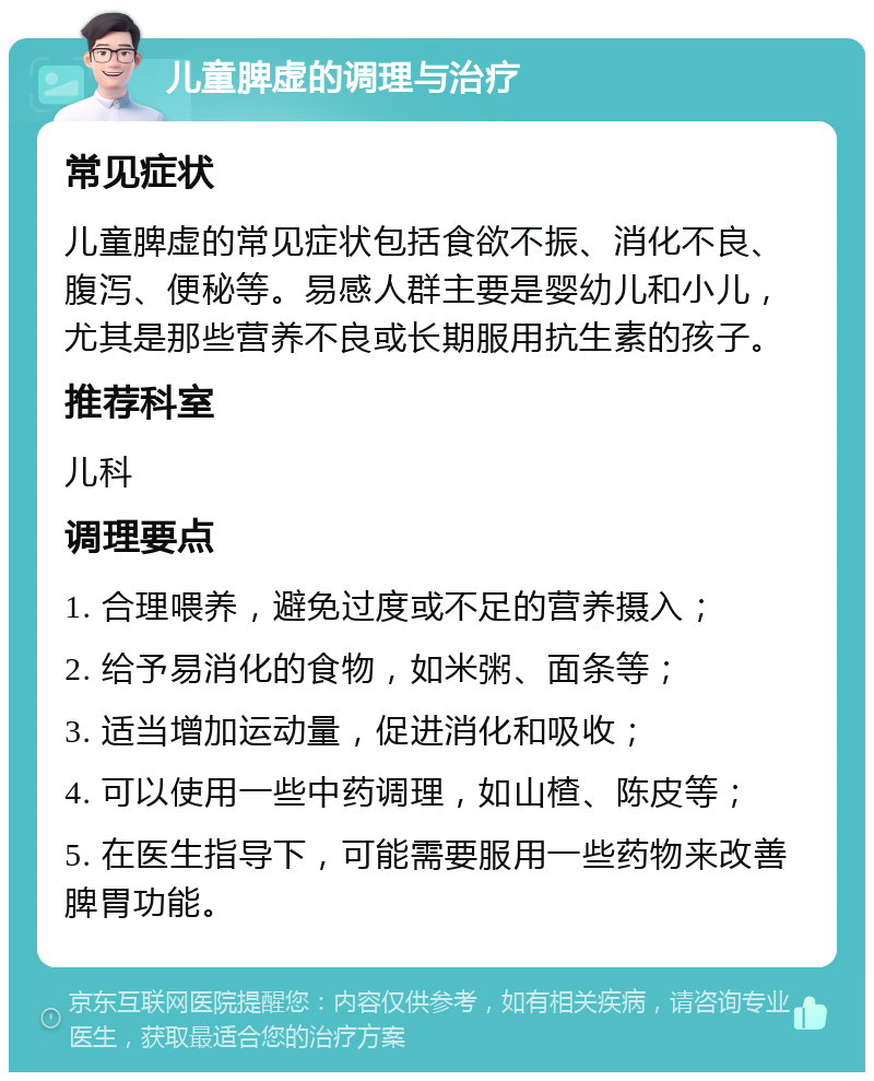 儿童脾虚的调理与治疗 常见症状 儿童脾虚的常见症状包括食欲不振、消化不良、腹泻、便秘等。易感人群主要是婴幼儿和小儿，尤其是那些营养不良或长期服用抗生素的孩子。 推荐科室 儿科 调理要点 1. 合理喂养，避免过度或不足的营养摄入； 2. 给予易消化的食物，如米粥、面条等； 3. 适当增加运动量，促进消化和吸收； 4. 可以使用一些中药调理，如山楂、陈皮等； 5. 在医生指导下，可能需要服用一些药物来改善脾胃功能。