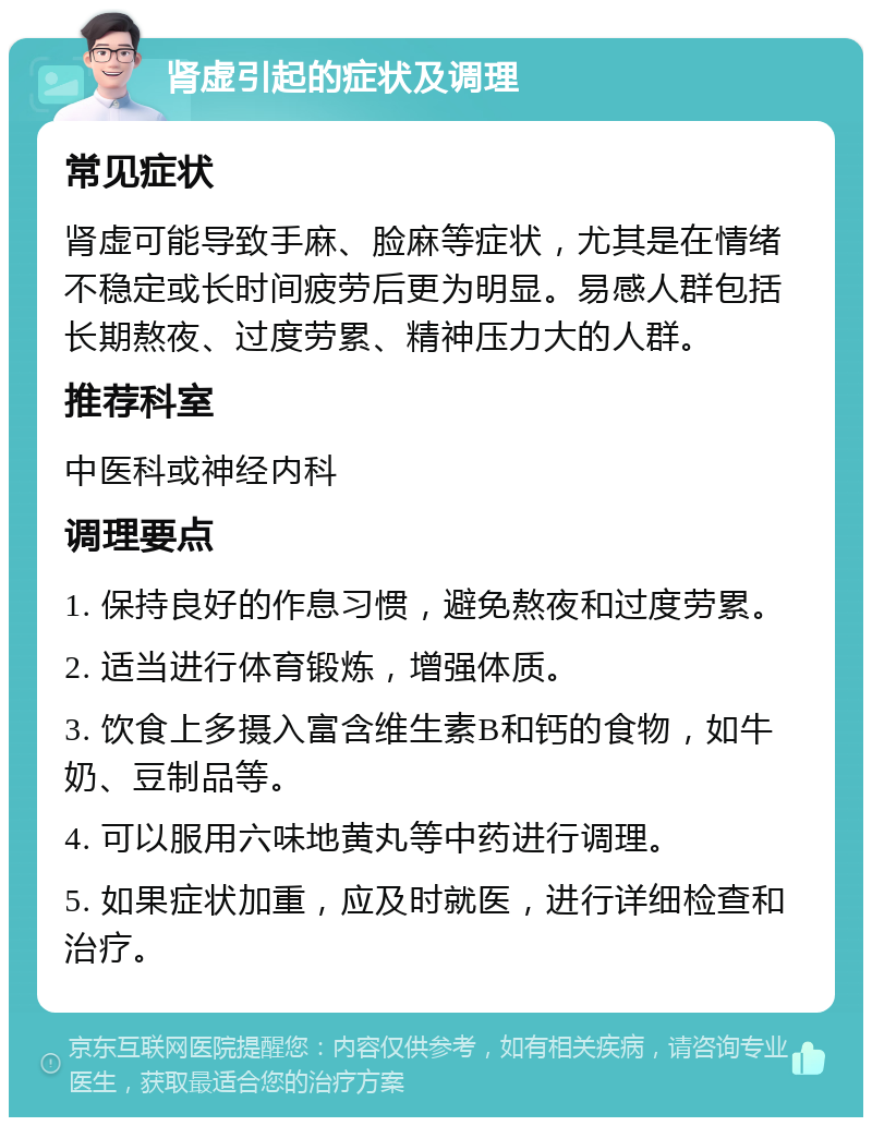 肾虚引起的症状及调理 常见症状 肾虚可能导致手麻、脸麻等症状，尤其是在情绪不稳定或长时间疲劳后更为明显。易感人群包括长期熬夜、过度劳累、精神压力大的人群。 推荐科室 中医科或神经内科 调理要点 1. 保持良好的作息习惯，避免熬夜和过度劳累。 2. 适当进行体育锻炼，增强体质。 3. 饮食上多摄入富含维生素B和钙的食物，如牛奶、豆制品等。 4. 可以服用六味地黄丸等中药进行调理。 5. 如果症状加重，应及时就医，进行详细检查和治疗。