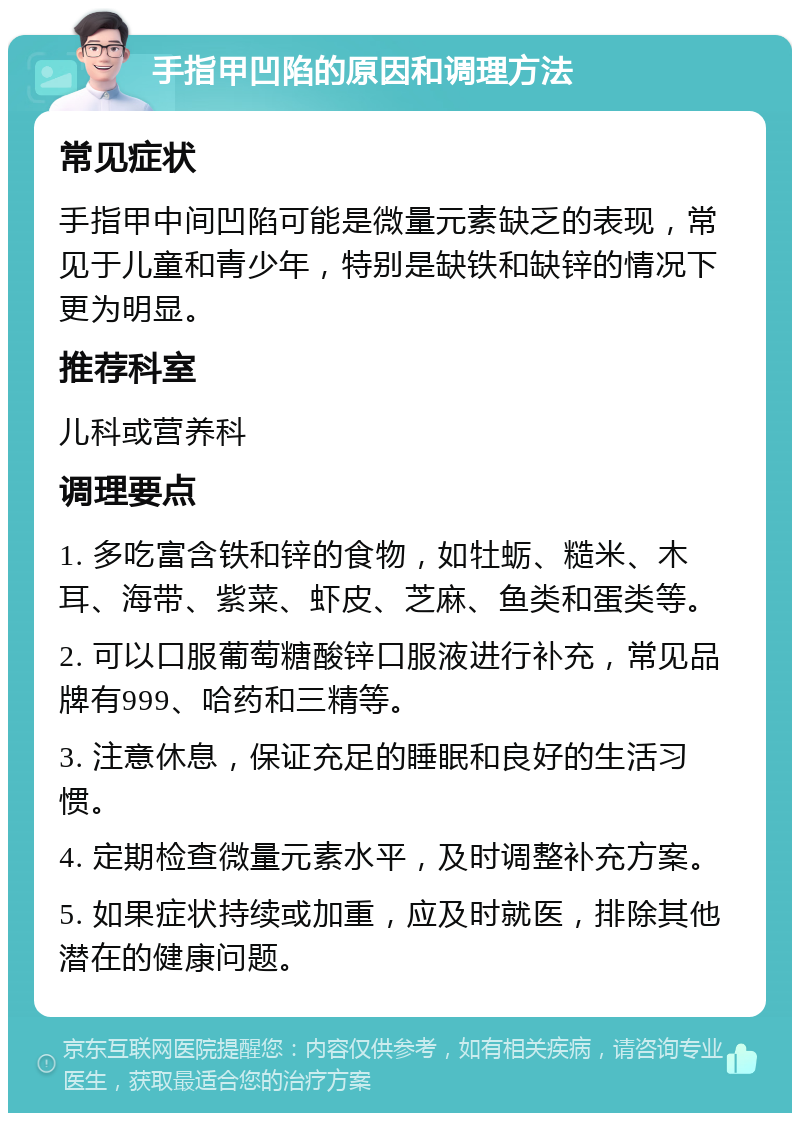 手指甲凹陷的原因和调理方法 常见症状 手指甲中间凹陷可能是微量元素缺乏的表现，常见于儿童和青少年，特别是缺铁和缺锌的情况下更为明显。 推荐科室 儿科或营养科 调理要点 1. 多吃富含铁和锌的食物，如牡蛎、糙米、木耳、海带、紫菜、虾皮、芝麻、鱼类和蛋类等。 2. 可以口服葡萄糖酸锌口服液进行补充，常见品牌有999、哈药和三精等。 3. 注意休息，保证充足的睡眠和良好的生活习惯。 4. 定期检查微量元素水平，及时调整补充方案。 5. 如果症状持续或加重，应及时就医，排除其他潜在的健康问题。