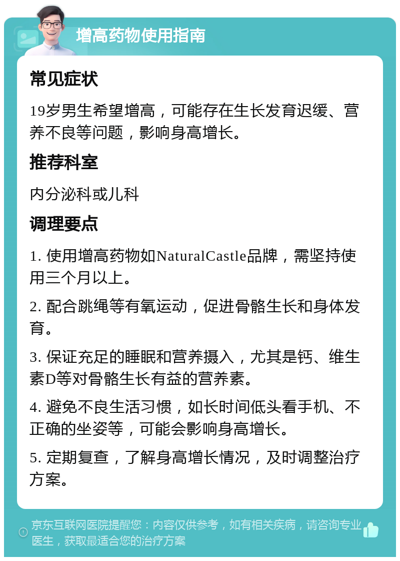 增高药物使用指南 常见症状 19岁男生希望增高，可能存在生长发育迟缓、营养不良等问题，影响身高增长。 推荐科室 内分泌科或儿科 调理要点 1. 使用增高药物如NaturalCastle品牌，需坚持使用三个月以上。 2. 配合跳绳等有氧运动，促进骨骼生长和身体发育。 3. 保证充足的睡眠和营养摄入，尤其是钙、维生素D等对骨骼生长有益的营养素。 4. 避免不良生活习惯，如长时间低头看手机、不正确的坐姿等，可能会影响身高增长。 5. 定期复查，了解身高增长情况，及时调整治疗方案。