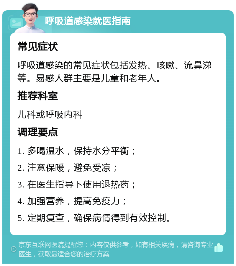 呼吸道感染就医指南 常见症状 呼吸道感染的常见症状包括发热、咳嗽、流鼻涕等。易感人群主要是儿童和老年人。 推荐科室 儿科或呼吸内科 调理要点 1. 多喝温水，保持水分平衡； 2. 注意保暖，避免受凉； 3. 在医生指导下使用退热药； 4. 加强营养，提高免疫力； 5. 定期复查，确保病情得到有效控制。