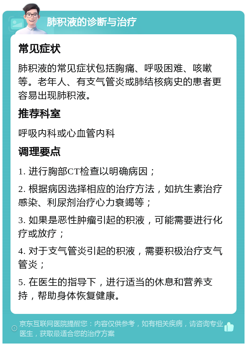 肺积液的诊断与治疗 常见症状 肺积液的常见症状包括胸痛、呼吸困难、咳嗽等。老年人、有支气管炎或肺结核病史的患者更容易出现肺积液。 推荐科室 呼吸内科或心血管内科 调理要点 1. 进行胸部CT检查以明确病因； 2. 根据病因选择相应的治疗方法，如抗生素治疗感染、利尿剂治疗心力衰竭等； 3. 如果是恶性肿瘤引起的积液，可能需要进行化疗或放疗； 4. 对于支气管炎引起的积液，需要积极治疗支气管炎； 5. 在医生的指导下，进行适当的休息和营养支持，帮助身体恢复健康。