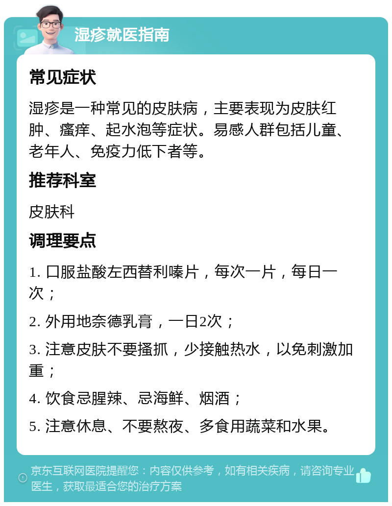 湿疹就医指南 常见症状 湿疹是一种常见的皮肤病，主要表现为皮肤红肿、瘙痒、起水泡等症状。易感人群包括儿童、老年人、免疫力低下者等。 推荐科室 皮肤科 调理要点 1. 口服盐酸左西替利嗪片，每次一片，每日一次； 2. 外用地奈德乳膏，一日2次； 3. 注意皮肤不要搔抓，少接触热水，以免刺激加重； 4. 饮食忌腥辣、忌海鲜、烟酒； 5. 注意休息、不要熬夜、多食用蔬菜和水果。