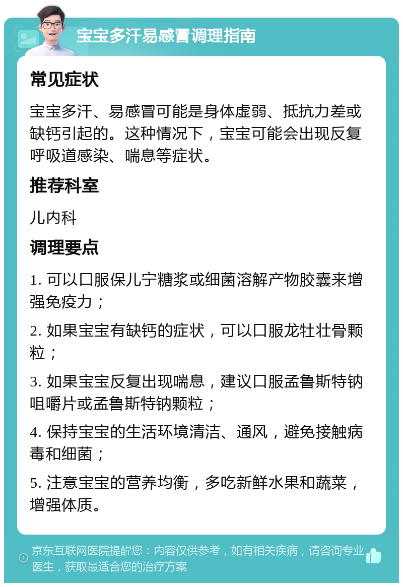 宝宝多汗易感冒调理指南 常见症状 宝宝多汗、易感冒可能是身体虚弱、抵抗力差或缺钙引起的。这种情况下，宝宝可能会出现反复呼吸道感染、喘息等症状。 推荐科室 儿内科 调理要点 1. 可以口服保儿宁糖浆或细菌溶解产物胶囊来增强免疫力； 2. 如果宝宝有缺钙的症状，可以口服龙牡壮骨颗粒； 3. 如果宝宝反复出现喘息，建议口服孟鲁斯特钠咀嚼片或孟鲁斯特钠颗粒； 4. 保持宝宝的生活环境清洁、通风，避免接触病毒和细菌； 5. 注意宝宝的营养均衡，多吃新鲜水果和蔬菜，增强体质。