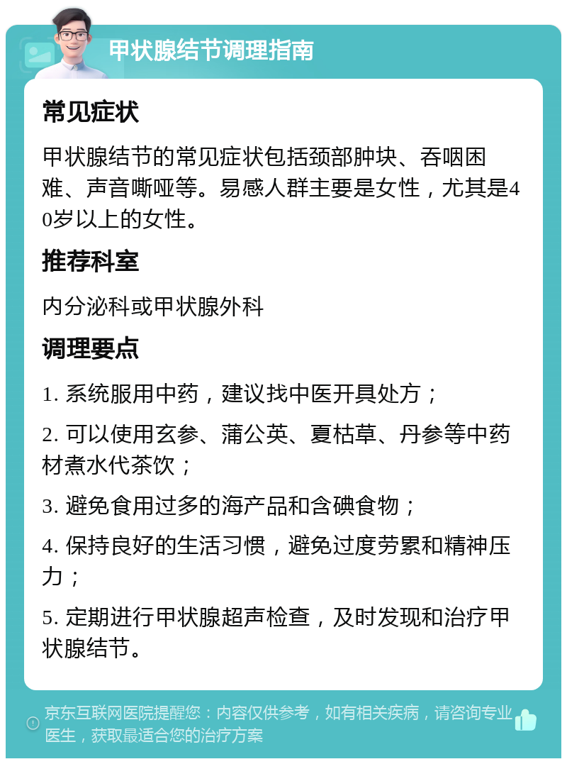 甲状腺结节调理指南 常见症状 甲状腺结节的常见症状包括颈部肿块、吞咽困难、声音嘶哑等。易感人群主要是女性，尤其是40岁以上的女性。 推荐科室 内分泌科或甲状腺外科 调理要点 1. 系统服用中药，建议找中医开具处方； 2. 可以使用玄参、蒲公英、夏枯草、丹参等中药材煮水代茶饮； 3. 避免食用过多的海产品和含碘食物； 4. 保持良好的生活习惯，避免过度劳累和精神压力； 5. 定期进行甲状腺超声检查，及时发现和治疗甲状腺结节。