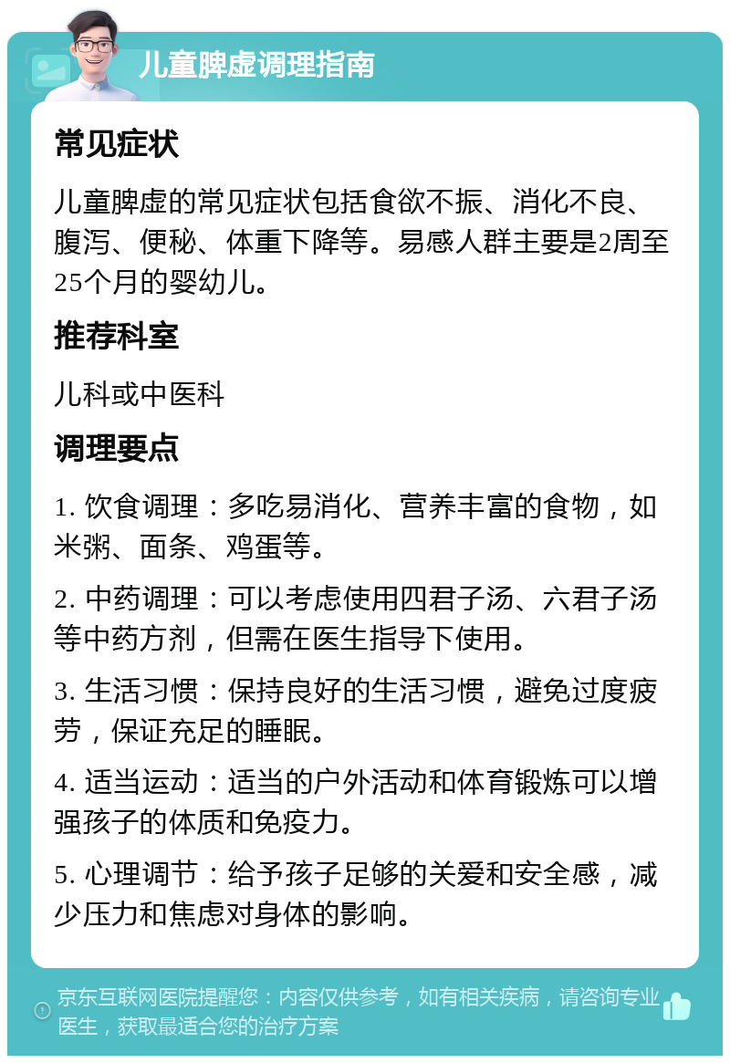 儿童脾虚调理指南 常见症状 儿童脾虚的常见症状包括食欲不振、消化不良、腹泻、便秘、体重下降等。易感人群主要是2周至25个月的婴幼儿。 推荐科室 儿科或中医科 调理要点 1. 饮食调理：多吃易消化、营养丰富的食物，如米粥、面条、鸡蛋等。 2. 中药调理：可以考虑使用四君子汤、六君子汤等中药方剂，但需在医生指导下使用。 3. 生活习惯：保持良好的生活习惯，避免过度疲劳，保证充足的睡眠。 4. 适当运动：适当的户外活动和体育锻炼可以增强孩子的体质和免疫力。 5. 心理调节：给予孩子足够的关爱和安全感，减少压力和焦虑对身体的影响。