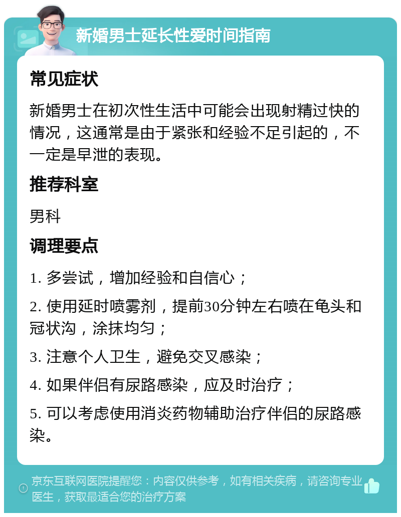 新婚男士延长性爱时间指南 常见症状 新婚男士在初次性生活中可能会出现射精过快的情况，这通常是由于紧张和经验不足引起的，不一定是早泄的表现。 推荐科室 男科 调理要点 1. 多尝试，增加经验和自信心； 2. 使用延时喷雾剂，提前30分钟左右喷在龟头和冠状沟，涂抹均匀； 3. 注意个人卫生，避免交叉感染； 4. 如果伴侣有尿路感染，应及时治疗； 5. 可以考虑使用消炎药物辅助治疗伴侣的尿路感染。