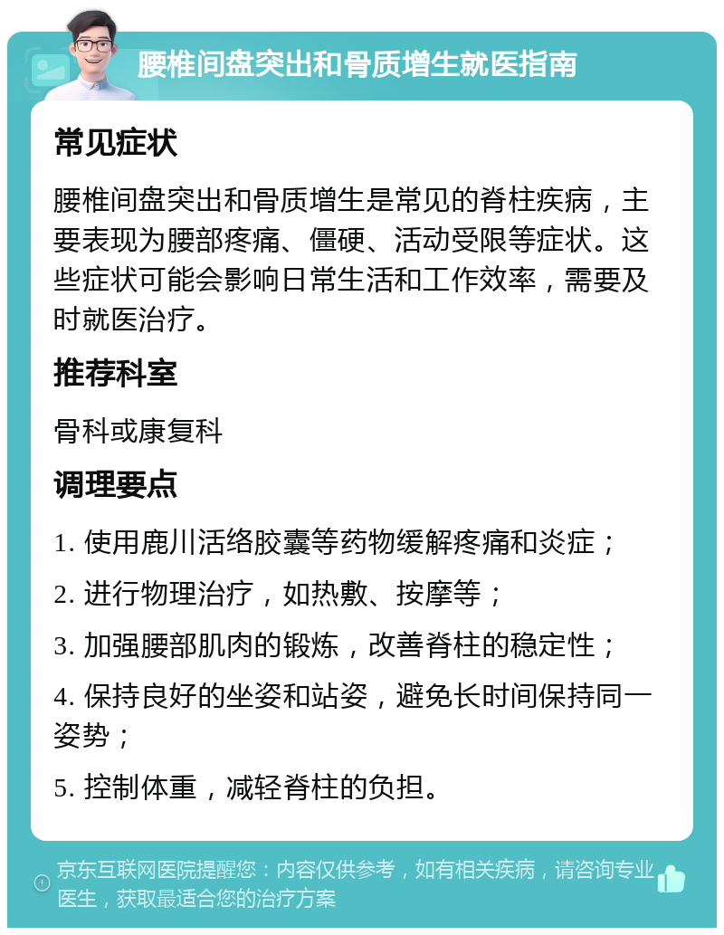 腰椎间盘突出和骨质增生就医指南 常见症状 腰椎间盘突出和骨质增生是常见的脊柱疾病，主要表现为腰部疼痛、僵硬、活动受限等症状。这些症状可能会影响日常生活和工作效率，需要及时就医治疗。 推荐科室 骨科或康复科 调理要点 1. 使用鹿川活络胶囊等药物缓解疼痛和炎症； 2. 进行物理治疗，如热敷、按摩等； 3. 加强腰部肌肉的锻炼，改善脊柱的稳定性； 4. 保持良好的坐姿和站姿，避免长时间保持同一姿势； 5. 控制体重，减轻脊柱的负担。