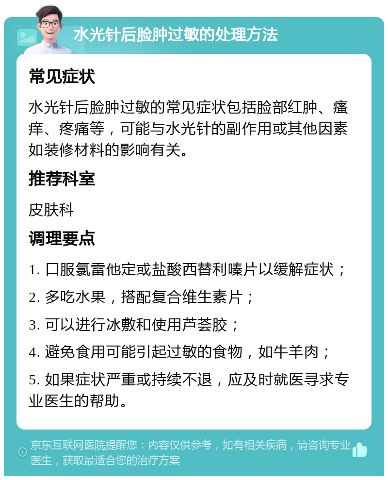 水光针后脸肿过敏的处理方法 常见症状 水光针后脸肿过敏的常见症状包括脸部红肿、瘙痒、疼痛等，可能与水光针的副作用或其他因素如装修材料的影响有关。 推荐科室 皮肤科 调理要点 1. 口服氯雷他定或盐酸西替利嗪片以缓解症状； 2. 多吃水果，搭配复合维生素片； 3. 可以进行冰敷和使用芦荟胶； 4. 避免食用可能引起过敏的食物，如牛羊肉； 5. 如果症状严重或持续不退，应及时就医寻求专业医生的帮助。