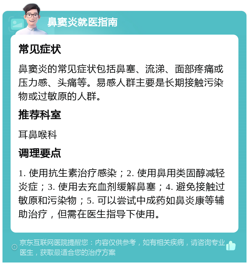 鼻窦炎就医指南 常见症状 鼻窦炎的常见症状包括鼻塞、流涕、面部疼痛或压力感、头痛等。易感人群主要是长期接触污染物或过敏原的人群。 推荐科室 耳鼻喉科 调理要点 1. 使用抗生素治疗感染；2. 使用鼻用类固醇减轻炎症；3. 使用去充血剂缓解鼻塞；4. 避免接触过敏原和污染物；5. 可以尝试中成药如鼻炎康等辅助治疗，但需在医生指导下使用。