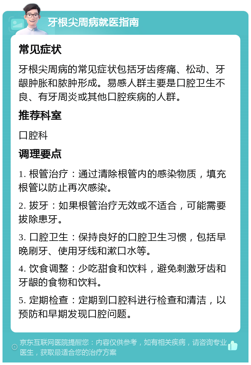 牙根尖周病就医指南 常见症状 牙根尖周病的常见症状包括牙齿疼痛、松动、牙龈肿胀和脓肿形成。易感人群主要是口腔卫生不良、有牙周炎或其他口腔疾病的人群。 推荐科室 口腔科 调理要点 1. 根管治疗：通过清除根管内的感染物质，填充根管以防止再次感染。 2. 拔牙：如果根管治疗无效或不适合，可能需要拔除患牙。 3. 口腔卫生：保持良好的口腔卫生习惯，包括早晚刷牙、使用牙线和漱口水等。 4. 饮食调整：少吃甜食和饮料，避免刺激牙齿和牙龈的食物和饮料。 5. 定期检查：定期到口腔科进行检查和清洁，以预防和早期发现口腔问题。