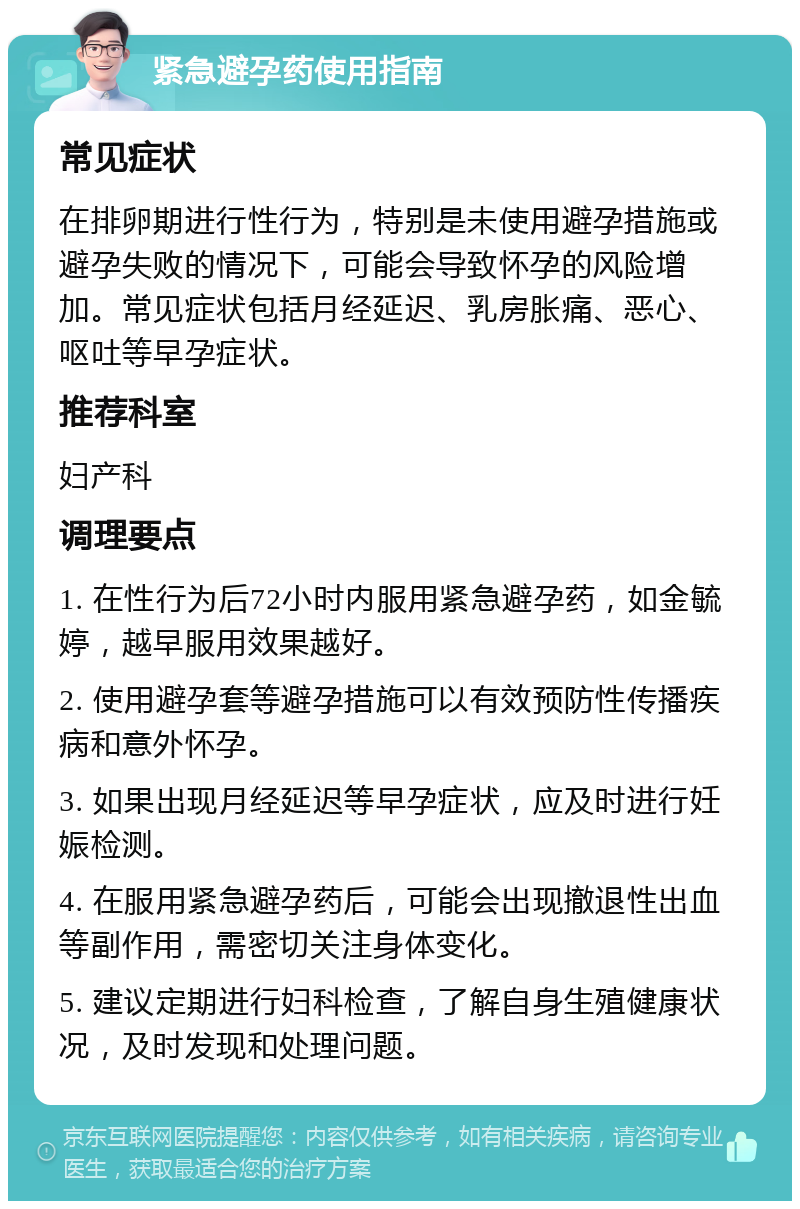 紧急避孕药使用指南 常见症状 在排卵期进行性行为，特别是未使用避孕措施或避孕失败的情况下，可能会导致怀孕的风险增加。常见症状包括月经延迟、乳房胀痛、恶心、呕吐等早孕症状。 推荐科室 妇产科 调理要点 1. 在性行为后72小时内服用紧急避孕药，如金毓婷，越早服用效果越好。 2. 使用避孕套等避孕措施可以有效预防性传播疾病和意外怀孕。 3. 如果出现月经延迟等早孕症状，应及时进行妊娠检测。 4. 在服用紧急避孕药后，可能会出现撤退性出血等副作用，需密切关注身体变化。 5. 建议定期进行妇科检查，了解自身生殖健康状况，及时发现和处理问题。