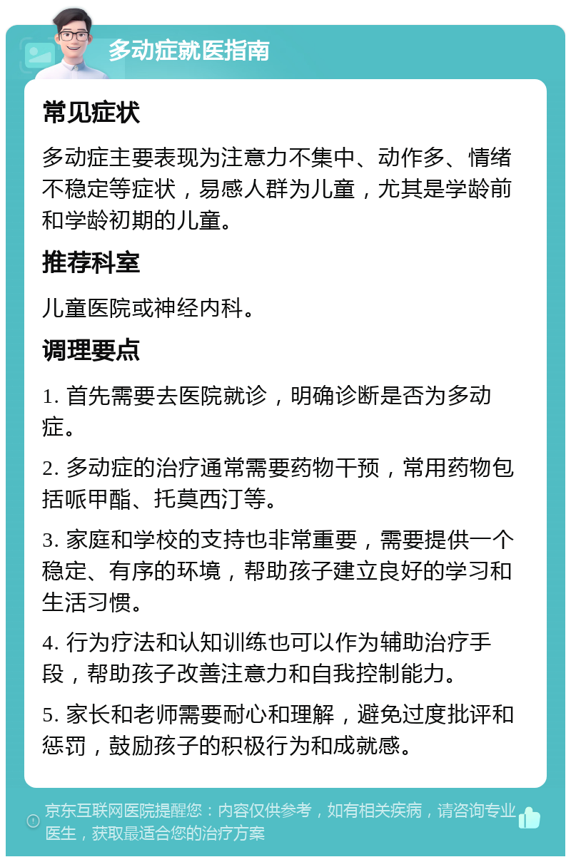 多动症就医指南 常见症状 多动症主要表现为注意力不集中、动作多、情绪不稳定等症状，易感人群为儿童，尤其是学龄前和学龄初期的儿童。 推荐科室 儿童医院或神经内科。 调理要点 1. 首先需要去医院就诊，明确诊断是否为多动症。 2. 多动症的治疗通常需要药物干预，常用药物包括哌甲酯、托莫西汀等。 3. 家庭和学校的支持也非常重要，需要提供一个稳定、有序的环境，帮助孩子建立良好的学习和生活习惯。 4. 行为疗法和认知训练也可以作为辅助治疗手段，帮助孩子改善注意力和自我控制能力。 5. 家长和老师需要耐心和理解，避免过度批评和惩罚，鼓励孩子的积极行为和成就感。