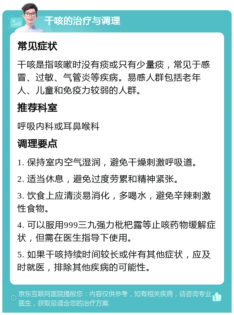 干咳的治疗与调理 常见症状 干咳是指咳嗽时没有痰或只有少量痰，常见于感冒、过敏、气管炎等疾病。易感人群包括老年人、儿童和免疫力较弱的人群。 推荐科室 呼吸内科或耳鼻喉科 调理要点 1. 保持室内空气湿润，避免干燥刺激呼吸道。 2. 适当休息，避免过度劳累和精神紧张。 3. 饮食上应清淡易消化，多喝水，避免辛辣刺激性食物。 4. 可以服用999三九强力枇杷露等止咳药物缓解症状，但需在医生指导下使用。 5. 如果干咳持续时间较长或伴有其他症状，应及时就医，排除其他疾病的可能性。