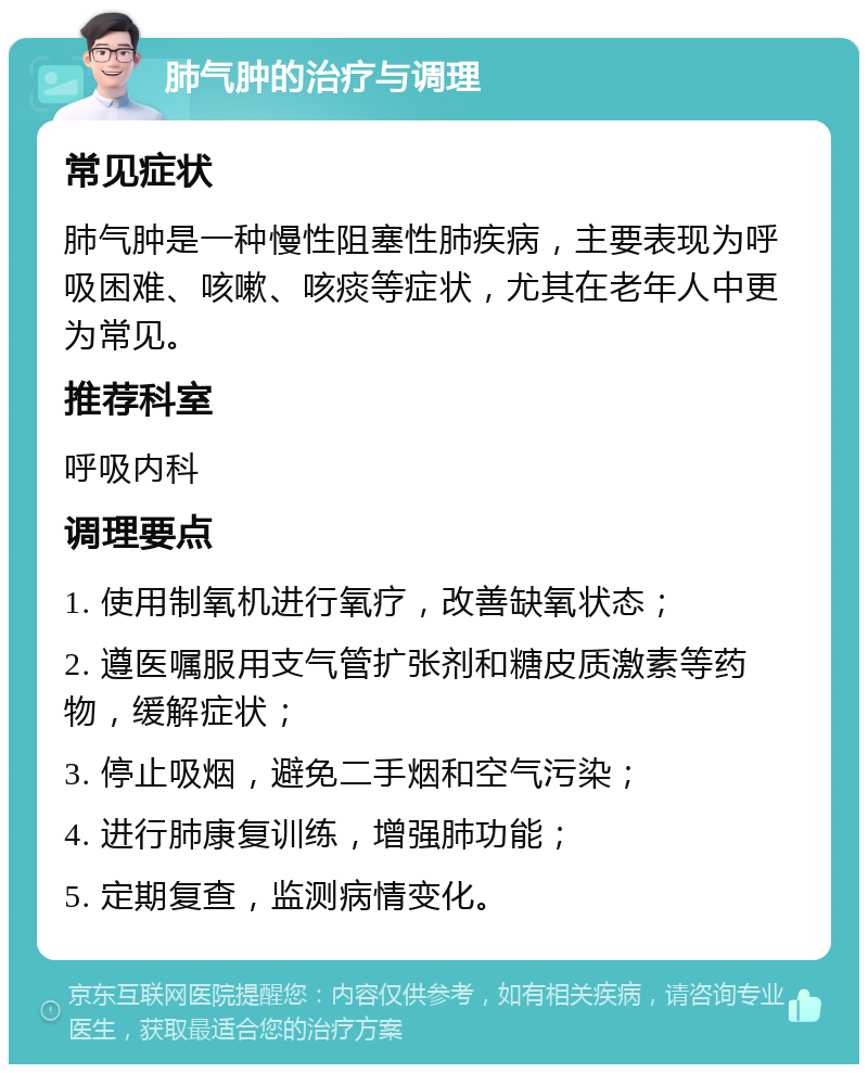 肺气肿的治疗与调理 常见症状 肺气肿是一种慢性阻塞性肺疾病，主要表现为呼吸困难、咳嗽、咳痰等症状，尤其在老年人中更为常见。 推荐科室 呼吸内科 调理要点 1. 使用制氧机进行氧疗，改善缺氧状态； 2. 遵医嘱服用支气管扩张剂和糖皮质激素等药物，缓解症状； 3. 停止吸烟，避免二手烟和空气污染； 4. 进行肺康复训练，增强肺功能； 5. 定期复查，监测病情变化。