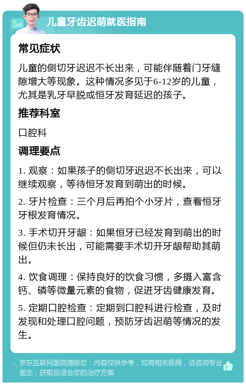 儿童牙齿迟萌就医指南 常见症状 儿童的侧切牙迟迟不长出来，可能伴随着门牙缝隙增大等现象。这种情况多见于6-12岁的儿童，尤其是乳牙早脱或恒牙发育延迟的孩子。 推荐科室 口腔科 调理要点 1. 观察：如果孩子的侧切牙迟迟不长出来，可以继续观察，等待恒牙发育到萌出的时候。 2. 牙片检查：三个月后再拍个小牙片，查看恒牙牙根发育情况。 3. 手术切开牙龈：如果恒牙已经发育到萌出的时候但仍未长出，可能需要手术切开牙龈帮助其萌出。 4. 饮食调理：保持良好的饮食习惯，多摄入富含钙、磷等微量元素的食物，促进牙齿健康发育。 5. 定期口腔检查：定期到口腔科进行检查，及时发现和处理口腔问题，预防牙齿迟萌等情况的发生。