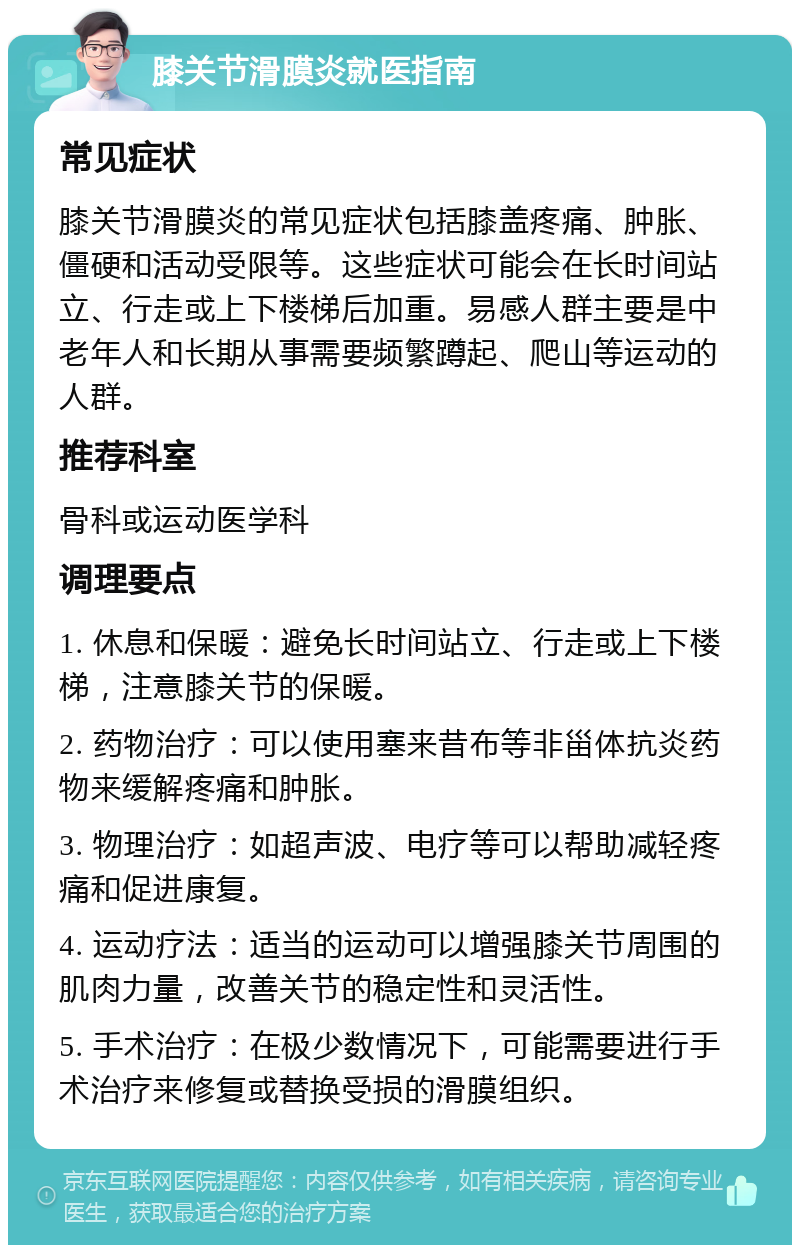 膝关节滑膜炎就医指南 常见症状 膝关节滑膜炎的常见症状包括膝盖疼痛、肿胀、僵硬和活动受限等。这些症状可能会在长时间站立、行走或上下楼梯后加重。易感人群主要是中老年人和长期从事需要频繁蹲起、爬山等运动的人群。 推荐科室 骨科或运动医学科 调理要点 1. 休息和保暖：避免长时间站立、行走或上下楼梯，注意膝关节的保暖。 2. 药物治疗：可以使用塞来昔布等非甾体抗炎药物来缓解疼痛和肿胀。 3. 物理治疗：如超声波、电疗等可以帮助减轻疼痛和促进康复。 4. 运动疗法：适当的运动可以增强膝关节周围的肌肉力量，改善关节的稳定性和灵活性。 5. 手术治疗：在极少数情况下，可能需要进行手术治疗来修复或替换受损的滑膜组织。