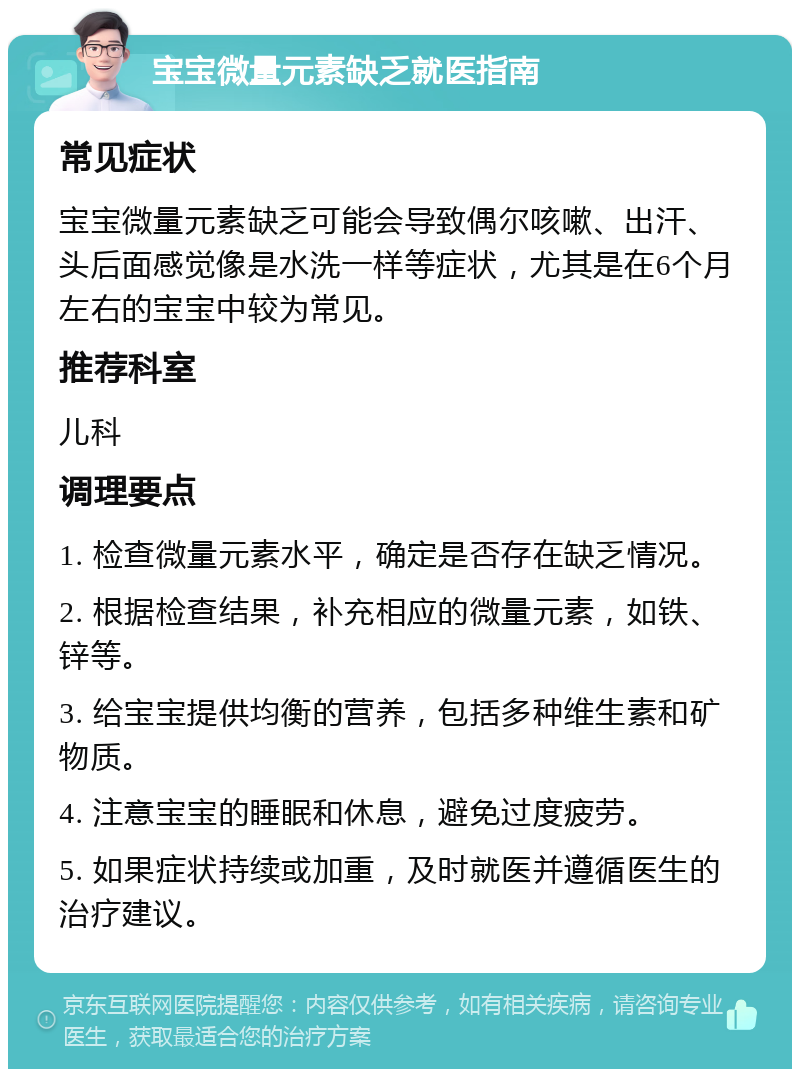 宝宝微量元素缺乏就医指南 常见症状 宝宝微量元素缺乏可能会导致偶尔咳嗽、出汗、头后面感觉像是水洗一样等症状，尤其是在6个月左右的宝宝中较为常见。 推荐科室 儿科 调理要点 1. 检查微量元素水平，确定是否存在缺乏情况。 2. 根据检查结果，补充相应的微量元素，如铁、锌等。 3. 给宝宝提供均衡的营养，包括多种维生素和矿物质。 4. 注意宝宝的睡眠和休息，避免过度疲劳。 5. 如果症状持续或加重，及时就医并遵循医生的治疗建议。