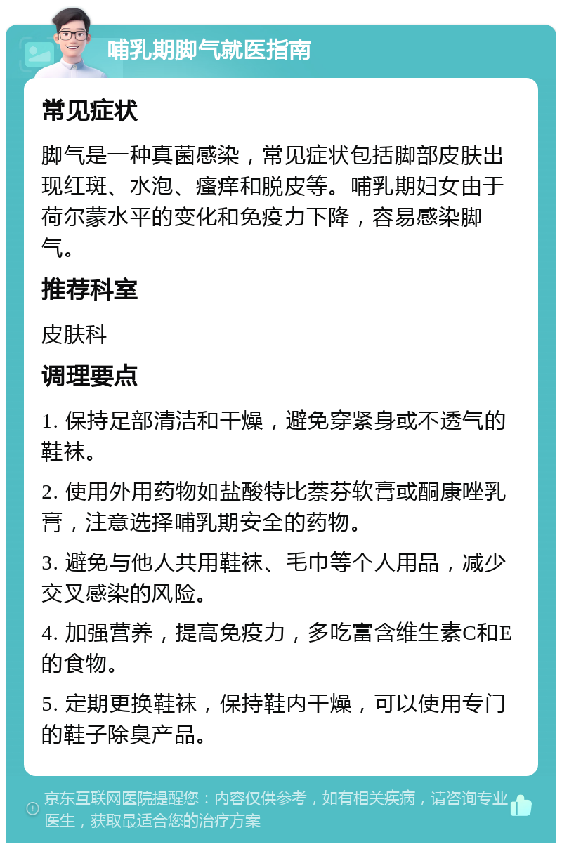 哺乳期脚气就医指南 常见症状 脚气是一种真菌感染，常见症状包括脚部皮肤出现红斑、水泡、瘙痒和脱皮等。哺乳期妇女由于荷尔蒙水平的变化和免疫力下降，容易感染脚气。 推荐科室 皮肤科 调理要点 1. 保持足部清洁和干燥，避免穿紧身或不透气的鞋袜。 2. 使用外用药物如盐酸特比萘芬软膏或酮康唑乳膏，注意选择哺乳期安全的药物。 3. 避免与他人共用鞋袜、毛巾等个人用品，减少交叉感染的风险。 4. 加强营养，提高免疫力，多吃富含维生素C和E的食物。 5. 定期更换鞋袜，保持鞋内干燥，可以使用专门的鞋子除臭产品。