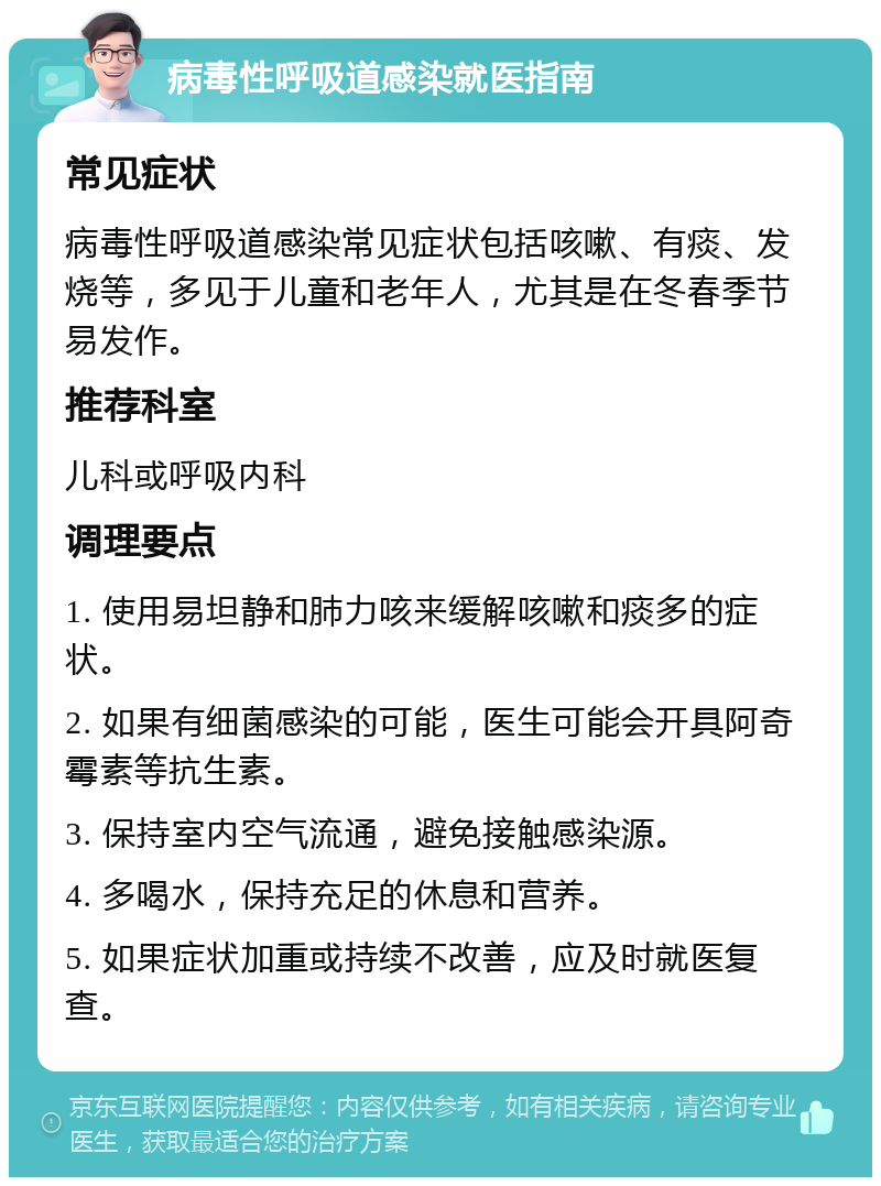 病毒性呼吸道感染就医指南 常见症状 病毒性呼吸道感染常见症状包括咳嗽、有痰、发烧等，多见于儿童和老年人，尤其是在冬春季节易发作。 推荐科室 儿科或呼吸内科 调理要点 1. 使用易坦静和肺力咳来缓解咳嗽和痰多的症状。 2. 如果有细菌感染的可能，医生可能会开具阿奇霉素等抗生素。 3. 保持室内空气流通，避免接触感染源。 4. 多喝水，保持充足的休息和营养。 5. 如果症状加重或持续不改善，应及时就医复查。