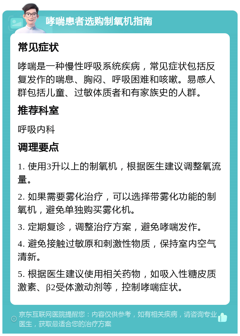 哮喘患者选购制氧机指南 常见症状 哮喘是一种慢性呼吸系统疾病，常见症状包括反复发作的喘息、胸闷、呼吸困难和咳嗽。易感人群包括儿童、过敏体质者和有家族史的人群。 推荐科室 呼吸内科 调理要点 1. 使用3升以上的制氧机，根据医生建议调整氧流量。 2. 如果需要雾化治疗，可以选择带雾化功能的制氧机，避免单独购买雾化机。 3. 定期复诊，调整治疗方案，避免哮喘发作。 4. 避免接触过敏原和刺激性物质，保持室内空气清新。 5. 根据医生建议使用相关药物，如吸入性糖皮质激素、β2受体激动剂等，控制哮喘症状。